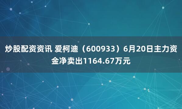 炒股配资资讯 爱柯迪（600933）6月20日主力资金净卖出1164.67万元