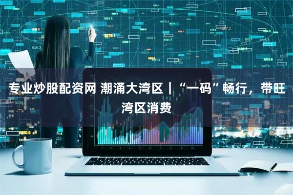 专业炒股配资网 潮涌大湾区｜“一码”畅行，带旺湾区消费