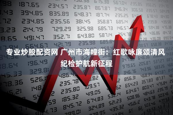 专业炒股配资网 广州市海幢街：红歌咏廉颂清风 纪检护航新征程