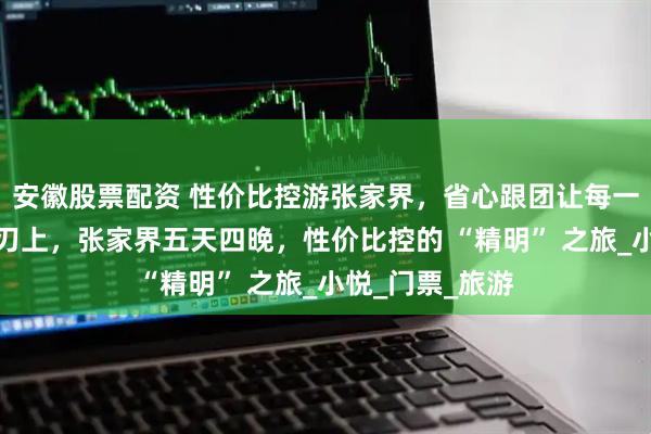 安徽股票配资 性价比控游张家界，省心跟团让每一分钱都花在刀刃上，张家界五天四晚，性价比控的 “精明” 之旅_小悦_门票_旅游