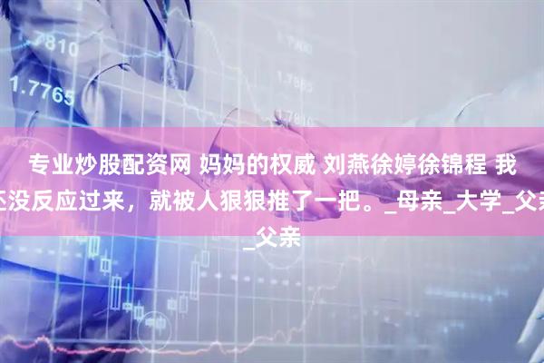专业炒股配资网 妈妈的权威 刘燕徐婷徐锦程 我还没反应过来，就被人狠狠推了一把。_母亲_大学_父亲