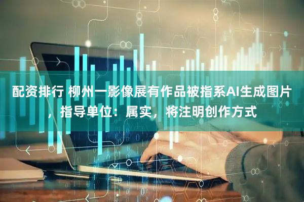 配资排行 柳州一影像展有作品被指系AI生成图片，指导单位：属实，将注明创作方式