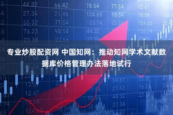 专业炒股配资网 中国知网：推动知网学术文献数据库价格管理办法落地试行