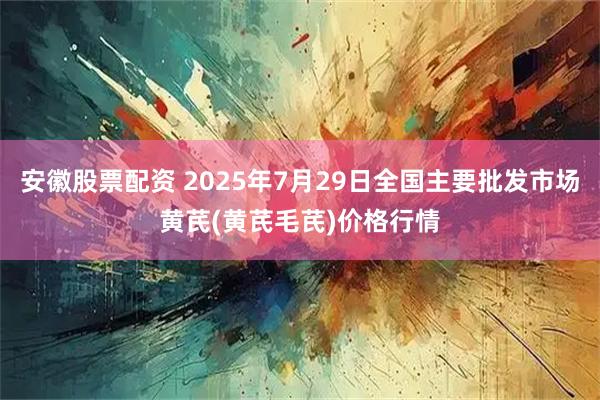 安徽股票配资 2025年7月29日全国主要批发市场黄芪(黄芪毛芪)价格行情