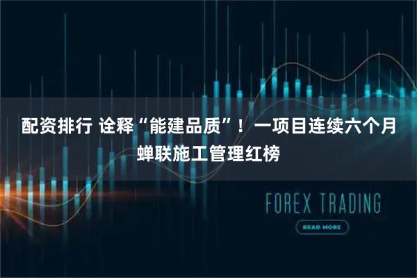 配资排行 诠释“能建品质”！一项目连续六个月蝉联施工管理红榜