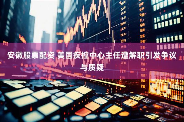 安徽股票配资 美国疾控中心主任遭解职引发争议与质疑