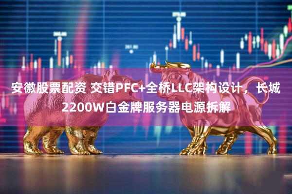安徽股票配资 交错PFC+全桥LLC架构设计，长城2200W白金牌服务器电源拆解
