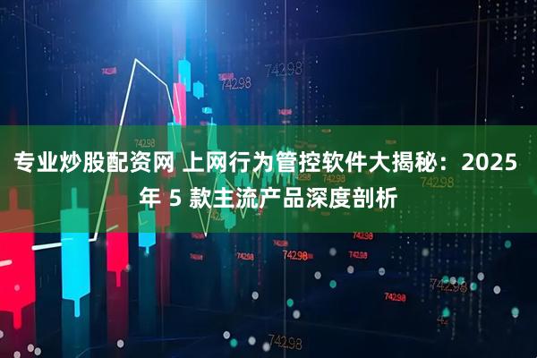 专业炒股配资网 上网行为管控软件大揭秘：2025 年 5 款主流产品深度剖析