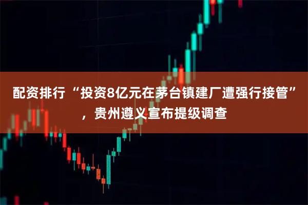配资排行 “投资8亿元在茅台镇建厂遭强行接管”，贵州遵义宣布提级调查