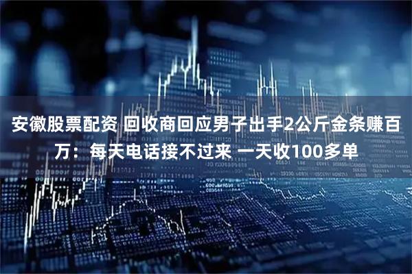 安徽股票配资 回收商回应男子出手2公斤金条赚百万：每天电话接不过来 一天收100多单