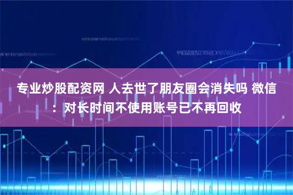 专业炒股配资网 人去世了朋友圈会消失吗 微信：对长时间不使用账号已不再回收