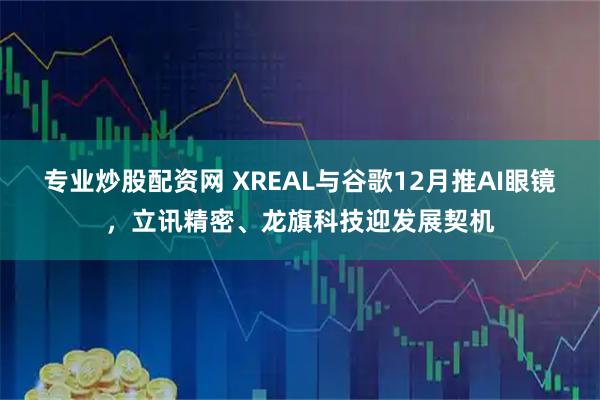 专业炒股配资网 XREAL与谷歌12月推AI眼镜，立讯精密、龙旗科技迎发展契机