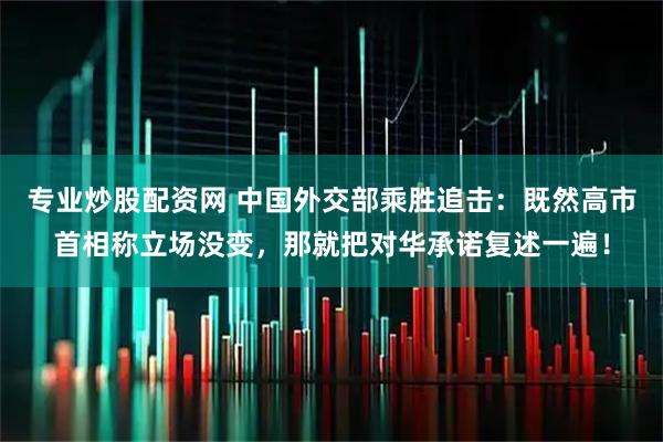 专业炒股配资网 中国外交部乘胜追击：既然高市首相称立场没变，那就把对华承诺复述一遍！