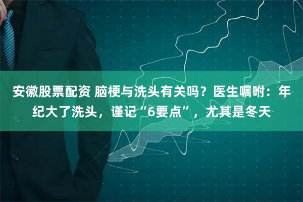 安徽股票配资 脑梗与洗头有关吗？医生嘱咐：年纪大了洗头，谨记“6要点”，尤其是冬天