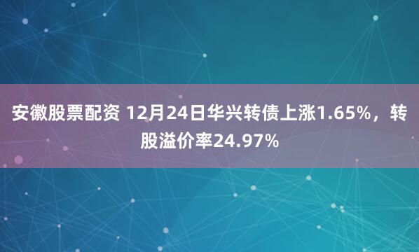安徽股票配资 12月24日华兴转债上涨1.65%，转股溢价率24.97%
