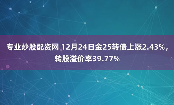 专业炒股配资网 12月24日金25转债上涨2.43%，转股溢价率39.77%