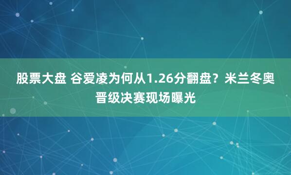 股票大盘 谷爱凌为何从1.26分翻盘？米兰冬奥晋级决赛现场曝光