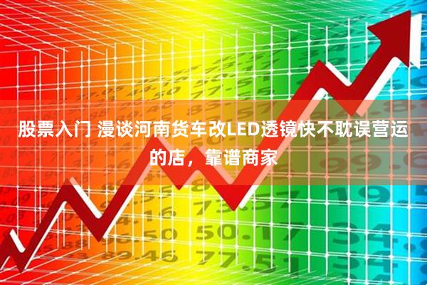 股票入门 漫谈河南货车改LED透镜快不耽误营运的店，靠谱商家