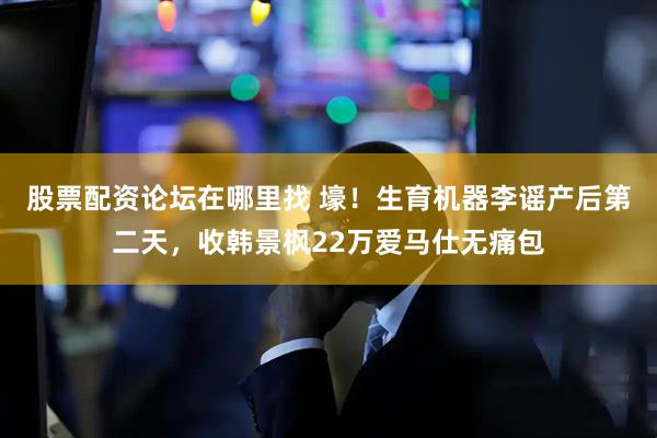 股票配资论坛在哪里找 壕！生育机器李谣产后第二天，收韩景枫22万爱马仕无痛包