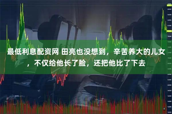 最低利息配资网 田亮也没想到，辛苦养大的儿女，不仅给他长了脸，还把他比了下去